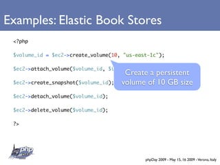 Examples: Elastic Book Stores
 <?php

 $volume_id = $ec2->create_volume(10, quot;us-east-1cquot;);

 $ec2->attach_volume($volume_id, $instance_id, quot;/dev/sdhquot;);
                                       Create a persistent
 $ec2->create_snapshot($volume_id);   volume of 10 GB size
 $ec2->detach_volume($volume_id);

 $ec2->delete_volume($volume_id);

 ?>




                                             phpDay 2009 - May 15, 16 2009 - Verona, Italy
 