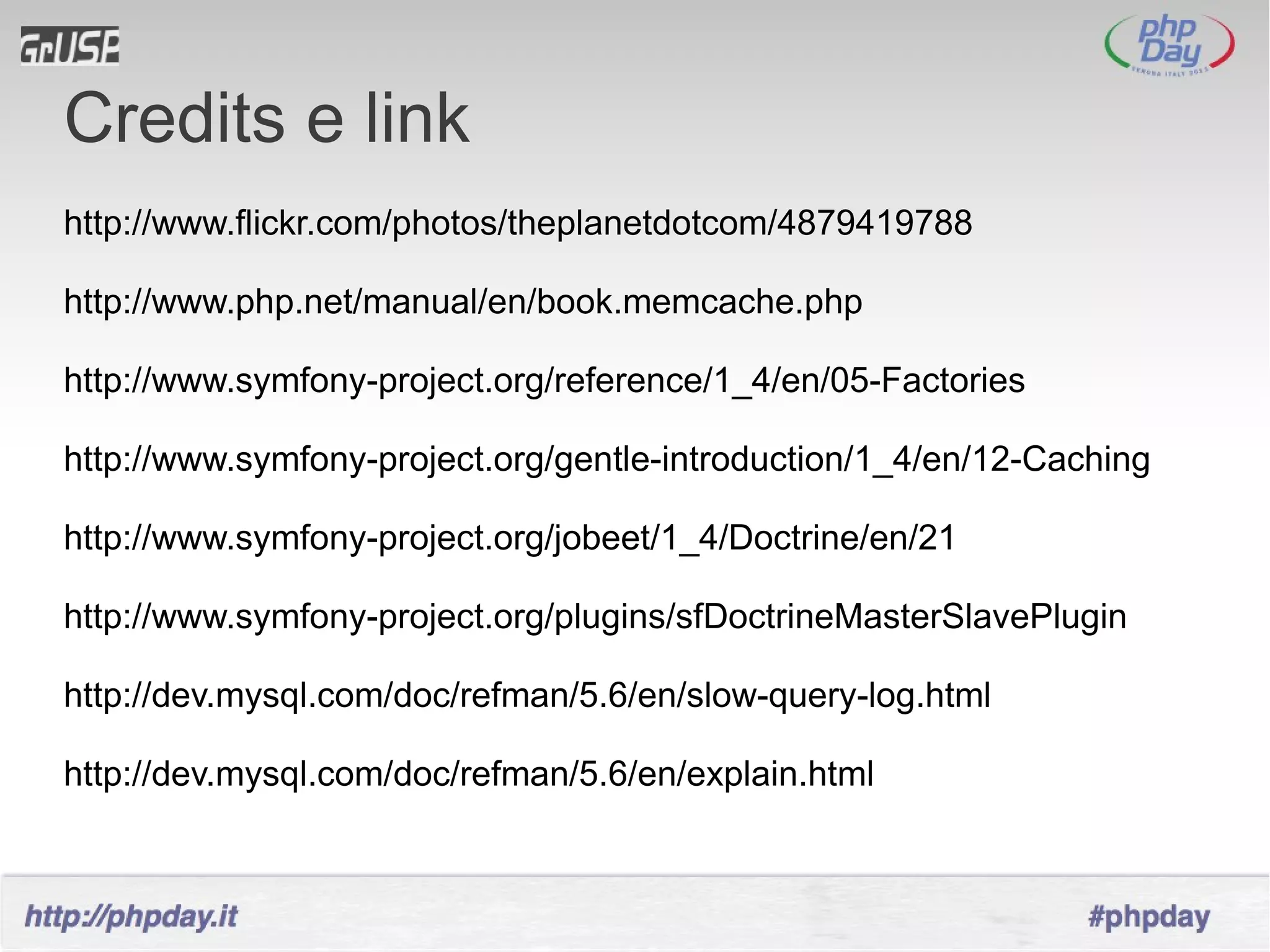 Credits e link
http://www.flickr.com/photos/theplanetdotcom/4879419788

http://www.php.net/manual/en/book.memcache.php

http://www.symfony-project.org/reference/1_4/en/05-Factories

http://www.symfony-project.org/gentle-introduction/1_4/en/12-Caching

http://www.symfony-project.org/jobeet/1_4/Doctrine/en/21

http://www.symfony-project.org/plugins/sfDoctrineMasterSlavePlugin

http://dev.mysql.com/doc/refman/5.6/en/slow-query-log.html

http://dev.mysql.com/doc/refman/5.6/en/explain.html
 