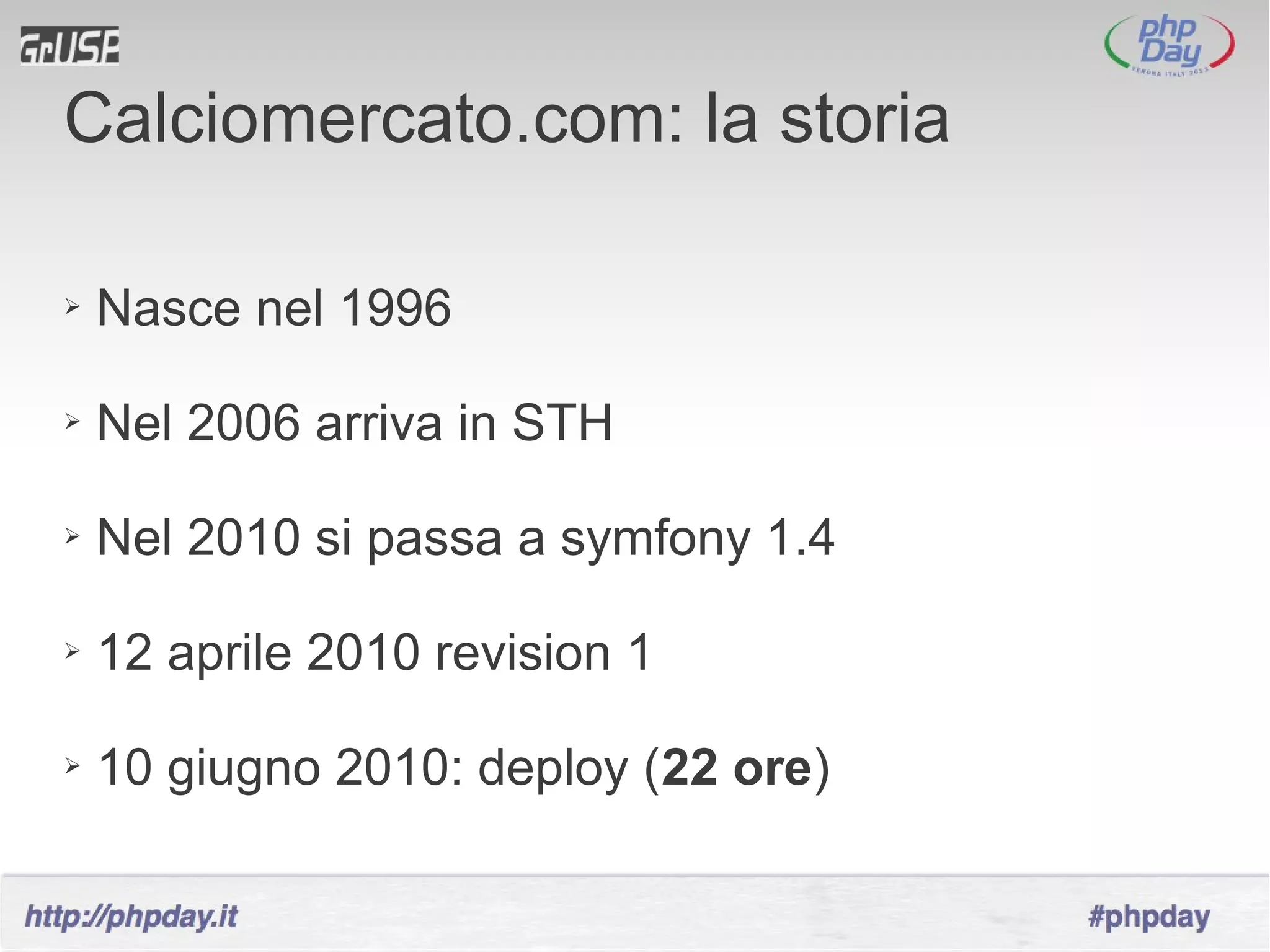 Calciomercato.com: la storia

➢   Nasce nel 1996

➢   Nel 2006 arriva in STH

➢   Nel 2010 si passa a symfony 1.4

➢   12 aprile 2010 revision 1

➢   10 giugno 2010: deploy (22 ore)
 