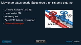 Moviendo datos desde Salesforce a un sistema externo
▪ De forma manual /o (*oh, no!)
▪ Herramientas ETL
▪ Streaming API
▪ Apex HTTP Callouts (sync/async)
▪ Outbound Messages
 