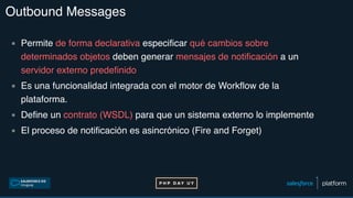 Outbound Messages
▪ Permite de forma declarativa especificar qué cambios sobre
determinados objetos deben generar mensajes de notificación a un
servidor externo predefinido
▪ Es una funcionalidad integrada con el motor de Workflow de la
plataforma.
▪ Define un contrato (WSDL) para que un sistema externo lo implemente
▪ El proceso de notificación es asincrónico (Fire and Forget)
 