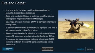 Fire and Forget
▪ Una operación de alta o modificación sucede en un
conjunto de records en Salesforce
▪ Dada una condición lógica, el motor de workflow ejecuta
una regla de negocio (Outbound Message)
▪ Esta regla envía un mensaje SOAP al servidor externo pre-
configurado.
▪ El servicio externo toma el mensaje, lo agrega a una cola y
retorna un resultado de ACK positivo.
▪ Salesforce recibe el ACK y finaliza la notificación (failover:
espera 10 segundos y vuelve a intentar hasta por 24hrs)
▪ En caso de ser necesario un callback, el mensaje SOAP
contiene un token (SessionId) para autenticarse contra
Salesforce
 