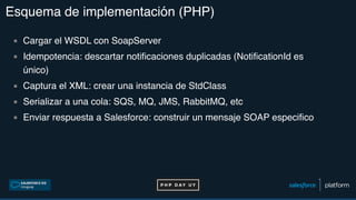 Esquema de implementación (PHP)
▪ Cargar el WSDL con SoapServer
▪ Idempotencia: descartar notificaciones duplicadas (NotificationId es
único)
▪ Captura el XML: crear una instancia de StdClass
▪ Serializar a una cola: SQS, MQ, JMS, RabbitMQ, etc
▪ Enviar respuesta a Salesforce: construir un mensaje SOAP especifico
 