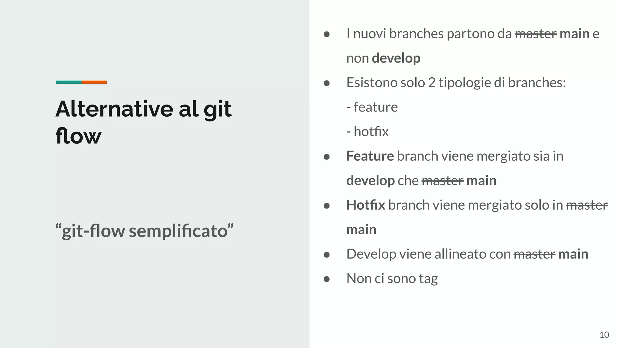 Alternative al git
ﬂow
“git-ﬂow sempliﬁcato”
● I nuovi branches partono da master main e
non develop
● Esistono solo 2 tipologie di branches:
- feature
- hotﬁx
● Feature branch viene mergiato sia in
develop che master main
● Hotﬁx branch viene mergiato solo in master
main
● Develop viene allineato con master main
● Non ci sono tag
10
 