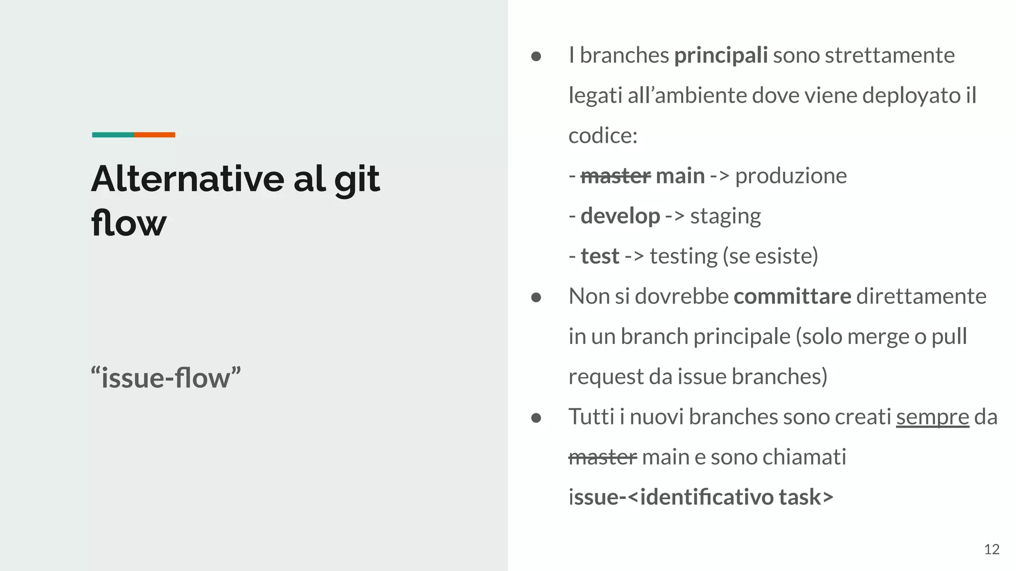 Alternative al git
ﬂow
“issue-ﬂow”
● I branches principali sono strettamente
legati all’ambiente dove viene deployato il
codice:
- master main -> produzione
- develop -> staging
- test -> testing (se esiste)
● Non si dovrebbe committare direttamente
in un branch principale (solo merge o pull
request da issue branches)
● Tutti i nuovi branches sono creati sempre da
master main e sono chiamati
issue-<identiﬁcativo task>
12
 