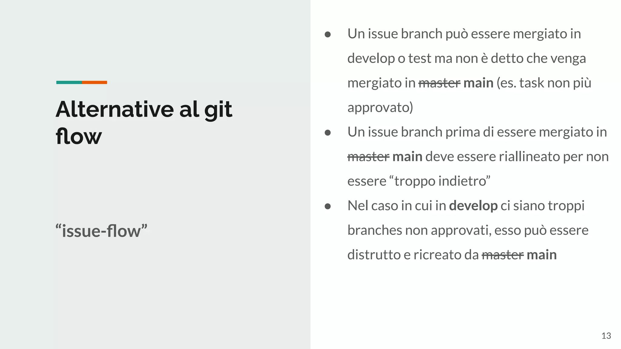 Alternative al git
ﬂow
“issue-ﬂow”
● Un issue branch può essere mergiato in
develop o test ma non è detto che venga
mergiato in master main (es. task non più
approvato)
● Un issue branch prima di essere mergiato in
master main deve essere riallineato per non
essere “troppo indietro”
● Nel caso in cui in develop ci siano troppi
branches non approvati, esso può essere
distrutto e ricreato da master main
13
 