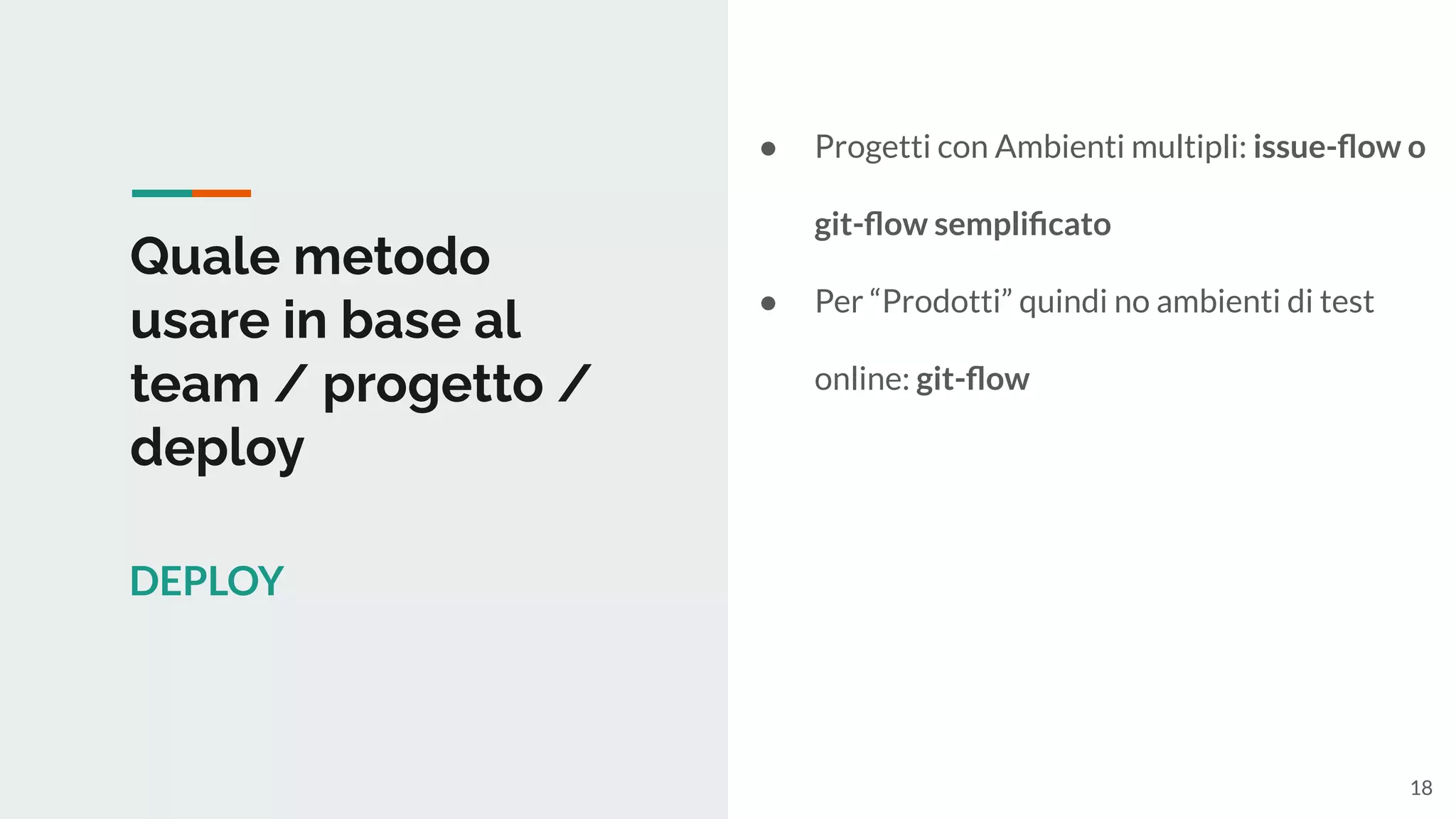 Quale metodo
usare in base al
team / progetto /
deploy
DEPLOY
● Progetti con Ambienti multipli: issue-ﬂow o
git-ﬂow sempliﬁcato
● Per “Prodotti” quindi no ambienti di test
online: git-ﬂow
18
 