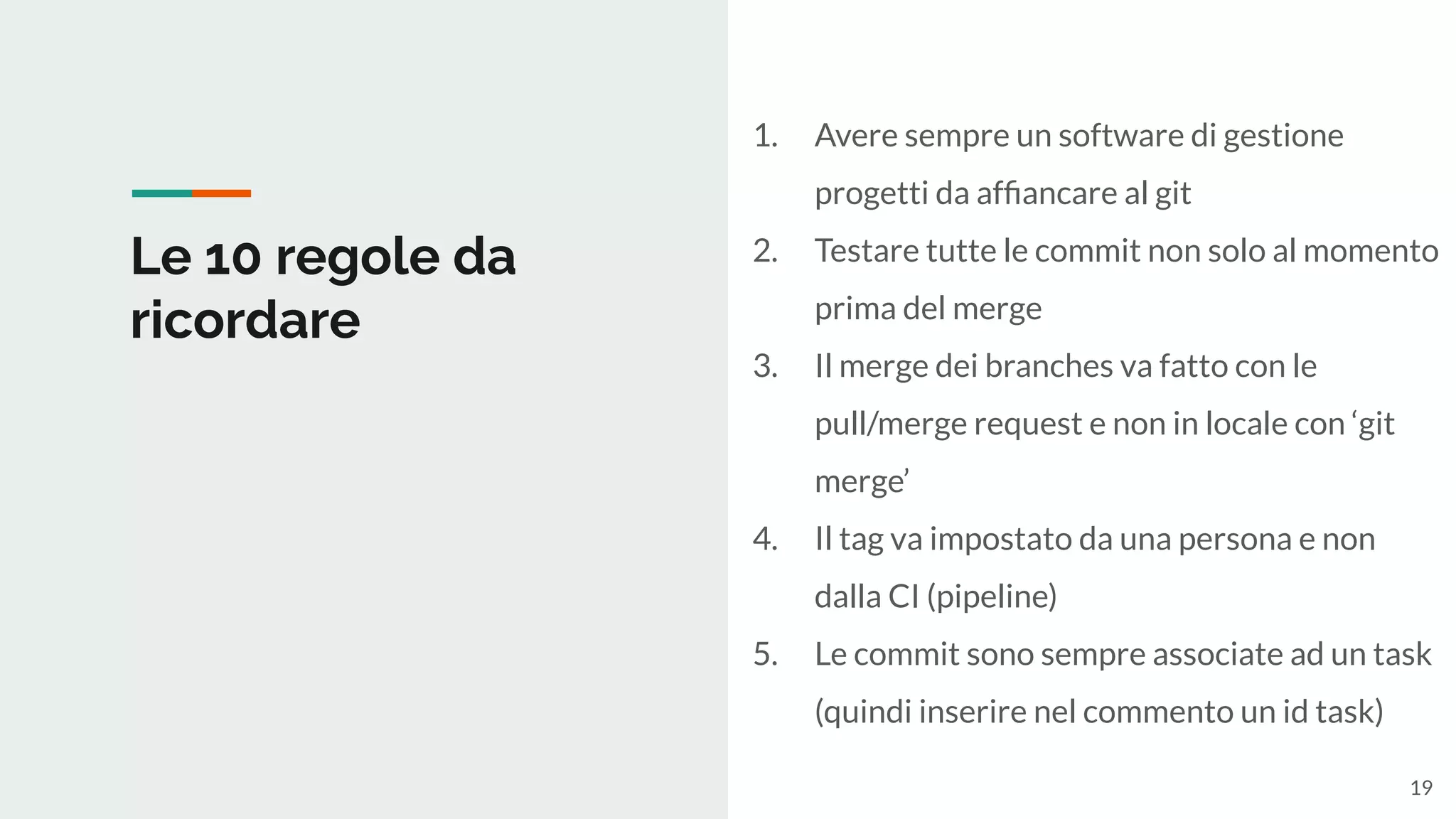 Le 10 regole da
ricordare
1. Avere sempre un software di gestione
progetti da afﬁancare al git
2. Testare tutte le commit non solo al momento
prima del merge
3. Il merge dei branches va fatto con le
pull/merge request e non in locale con ‘git
merge’
4. Il tag va impostato da una persona e non
dalla CI (pipeline)
5. Le commit sono sempre associate ad un task
(quindi inserire nel commento un id task)
19
 