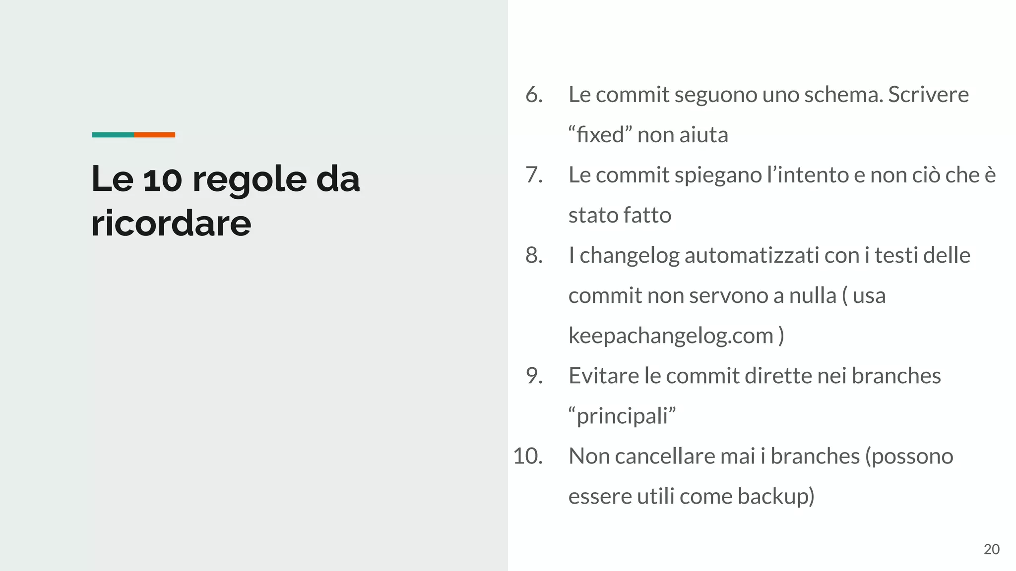 Le 10 regole da
ricordare
6. Le commit seguono uno schema. Scrivere
“ﬁxed” non aiuta
7. Le commit spiegano l’intento e non ciò che è
stato fatto
8. I changelog automatizzati con i testi delle
commit non servono a nulla ( usa
keepachangelog.com )
9. Evitare le commit dirette nei branches
“principali”
10. Non cancellare mai i branches (possono
essere utili come backup)
20
 