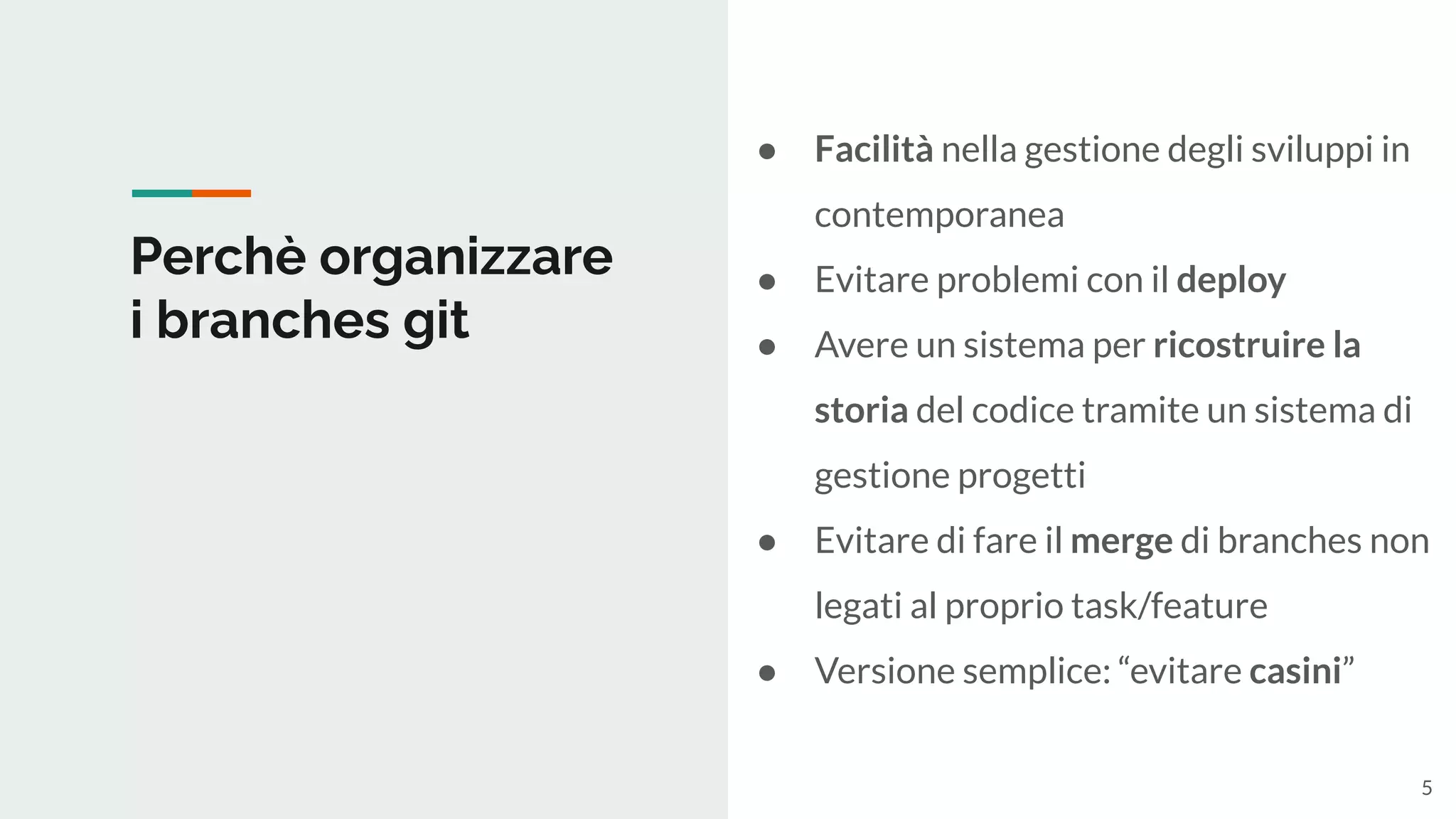 Perchè organizzare
i branches git
● Facilità nella gestione degli sviluppi in
contemporanea
● Evitare problemi con il deploy
● Avere un sistema per ricostruire la
storia del codice tramite un sistema di
gestione progetti
● Evitare di fare il merge di branches non
legati al proprio task/feature
● Versione semplice: “evitare casini”
5
 