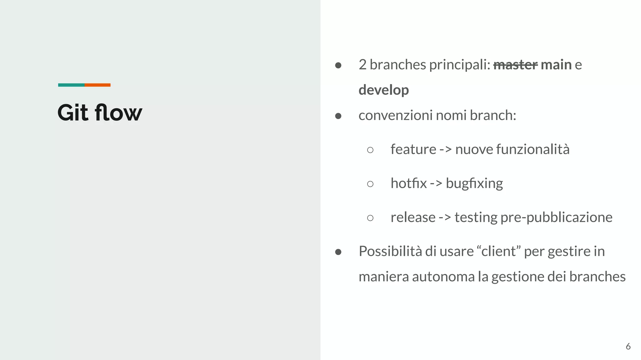 Git ﬂow
● 2 branches principali: master main e
develop
● convenzioni nomi branch:
○ feature -> nuove funzionalità
○ hotﬁx -> bugﬁxing
○ release -> testing pre-pubblicazione
● Possibilità di usare “client” per gestire in
maniera autonoma la gestione dei branches
6
 