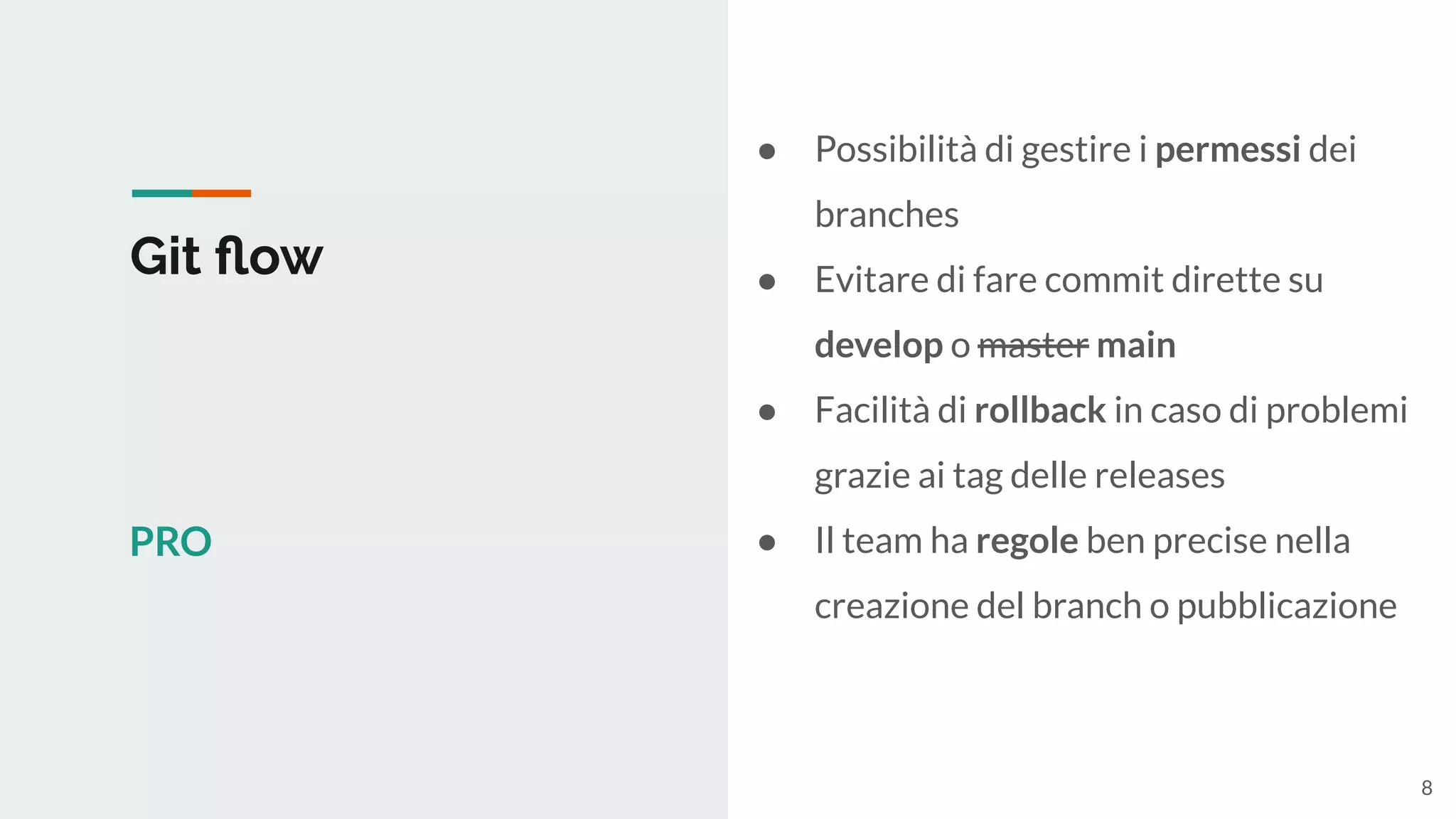 Git ﬂow
PRO
● Possibilità di gestire i permessi dei
branches
● Evitare di fare commit dirette su
develop o master main
● Facilità di rollback in caso di problemi
grazie ai tag delle releases
● Il team ha regole ben precise nella
creazione del branch o pubblicazione
8
 