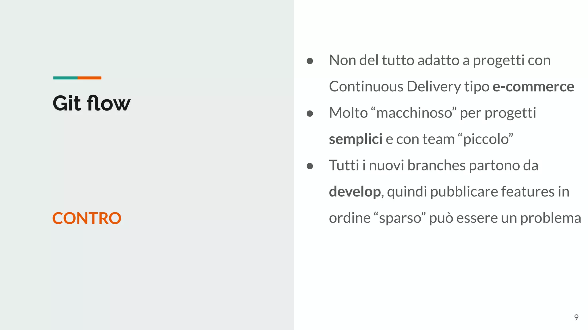 Git ﬂow
CONTRO
● Non del tutto adatto a progetti con
Continuous Delivery tipo e-commerce
● Molto “macchinoso” per progetti
semplici e con team “piccolo”
● Tutti i nuovi branches partono da
develop, quindi pubblicare features in
ordine “sparso” può essere un problema
9
 