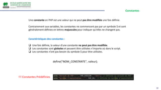 Constantes
10
Une constante en PHP est une valeur qui ne peut pas être modifiée une fois définie.
Contrairement aux variables, les constantes ne commencent pas par un symbole $ et sont
généralement définies en lettres majuscules pour indiquer qu'elles ne changent pas.
Caractéristiques des constantes :
 Une fois définie, la valeur d'une constante ne peut pas être modifiée.
 Les constantes sont globales et peuvent être utilisées n'importe où dans le script.
 Les constantes n’ont pas besoin du symbole $ pour être utilisées.
define("NOM_CONSTANTE", valeur);
!!! Constantes Prédéfinies
 