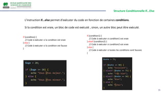 Structure Conditionnelle If...Else
15
L'instruction if...else permet d'exécuter du code en fonction de certaines conditions.
Si la condition est vraie, un bloc de code est exécuté , sinon, un autre bloc peut être exécuté.
if (condition) {
// Code à exécuter si la condition est vraie
} else {
// Code à exécuter si la condition est fausse
}
if (condition1) {
// Code à exécuter si condition1 est vraie
} elseif (condition2) {
// Code à exécuter si condition2 est vraie
} else {
// Code à exécuter si toutes les conditions sont fausses
}
 