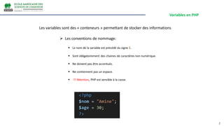 Variables en PHP
2
Les variables sont des « conteneurs » permettant de stocker des informations
 Les conventions de nommage:
 Le nom de la variable est précédé du signe $.
 Sont obligatoirement des chaines de caractères non numérique.
 Ne doivent pas être accentués.
 Ne contiennent pas un espace.
 !!! Attention, PHP est sensible à la casse.
 