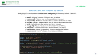 Les Tableaux
26
Fonctions Utiles pour Manipuler les Tableaux
PHP propose un ensemble de fonctions intégrées pour manipuler les tableaux.
 count() : Retourne le nombre d'éléments dans un tableau.
 array_merge() : Fusionne deux ou plusieurs tableaux en un seul.
 array_search() : Recherche une valeur dans un tableau et retourne son index.
 in_array() : Vérifie si une valeur existe dans un tableau (retourne true ou false).
 sort() : Trie les éléments d'un tableau dans l'ordre croissant.
 array_push() : Ajoute un ou plusieurs éléments à la fin d'un tableau.
 array_pop() : Supprime et retourne le dernier élément d'un tableau.
 array_unshift() : Ajoute un ou plusieurs éléments au début d'un tableau.
 array_reverse() : Inverse l'ordre des éléments dans un tableau.
 