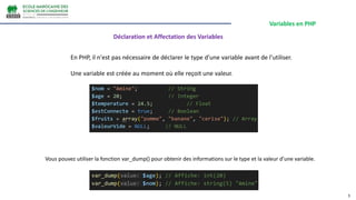 Variables en PHP
3
En PHP, il n'est pas nécessaire de déclarer le type d'une variable avant de l'utiliser.
Une variable est créée au moment où elle reçoit une valeur.
Vous pouvez utiliser la fonction var_dump() pour obtenir des informations sur le type et la valeur d’une variable.
Déclaration et Affectation des Variables
 