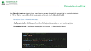 Chaînes de Caractères (String)
5
Une chaîne de caractères (ou string) est une séquence de caractères utilisée pour stocker et manipuler du texte.
En PHP, les chaînes peuvent être déclarées avec des guillemets simples (') ou doubles (").
Déclaration d'une Chaîne de Caractères :
• Guillemets simples : Utilisés pour les chaînes littérales où les variables ne sont pas interprétées.
• Guillemets doubles : Permettent d'interpoler des variables à l'intérieur de la chaîne.
 