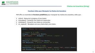 Chaînes de Caractères (String)
6
PHP offre un ensemble de fonctions prédéfinies pour manipuler les chaînes de caractères, telles que :
 strlen() : Retourne la longueur d'une chaîne.
 strtoupper() : Convertit une chaîne en majuscules.
 strtolower() : Convertit une chaîne en minuscules.
 str_replace() : Remplace une sous-chaîne dans une chaîne.
Fonctions Utiles pour Manipuler les Chaînes de Caractères
 