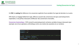 Casting (Conversion de Type)
7
En PHP, le casting fait référence à la conversion explicite d'une variable d'un type de données à un autre.
PHP, étant un langage faiblement typé, effectue souvent des conversions de type automatiquement.
Cependant, il est parfois nécessaire d'effectuer des conversions manuelles.
Conversion Automatique : PHP convertit automatiquement certaines variables lorsque nécessaire (par
exemple, lors d'une opération arithmétique entre une chaîne de caractères et un nombre).
 