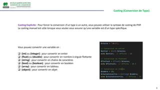 Casting (Conversion de Type)
8
Casting Explicite : Pour forcer la conversion d'un type à un autre, vous pouvez utiliser la syntaxe de casting de PHP.
Le casting manuel est utile lorsque vous voulez vous assurer qu'une variable est d'un type spécifique.
Vous pouvez convertir une variable en :
 (int) ou (integer) : pour convertir en entier
 (float) ou (double) : pour convertir en nombre à virgule flottante
 (string) : pour convertir en chaîne de caractères
 (bool) ou (boolean) : pour convertir en booléen
 (array) : pour convertir en tableau
 (object) : pour convertir en objet
 