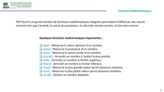 Fonctions Mathématiques
9
PHP fournit un grand nombre de fonctions mathématiques intégrées permettant d'effectuer des calculs
courants tels que l'arrondi, le calcul de puissances, le calcul de racines carrées, et bien plus encore.
Quelques fonctions mathématiques importantes :
 abs() : Retourne la valeur absolue d'un nombre.
 pow() : Retourne la puissance d'un nombre.
 sqrt() : Retourne la racine carrée d'un nombre.
 round() : Arrondit un nombre à l'entier le plus proche.
 ceil() : Arrondit un nombre à l'entier supérieur.
 floor() : Arrondit un nombre à l'entier inférieur.
 max() : Retourne la plus grande valeur parmi plusieurs nombres.
 min() : Retourne la plus petite valeur parmi plusieurs nombres.
 rand() : Génère un nombre aléatoire.
 