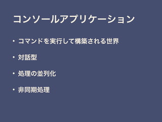 • コマンドを実行して構築される世界
• 対話型
• 処理の並列化
• 非同期処理
コンソールアプリケーション
 