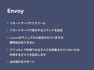 Envoy
• リモートサーバタスクツール
• リモートサーバで実行するコマンドを記述
• Laravelのマニュアルに記述されていますが、 
親和性はありません
• デフォルトで利用できるタスクは用意されていないため、 
利用するタスクを記述します
• 並列実行をサポート
 
