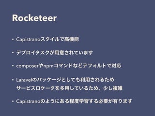 Rocketeer
• Capistranoスタイルで高機能
• デプロイタスクが用意されています
• composerやnpmコマンドなどデフォルトで対応
• Laravelのパッケージとしても利用されるため 
サービスロケータを多用しているため、少し複雑
• Capistranoのようにある程度学習する必要が有ります
 