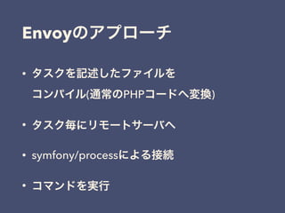• タスクを記述したファイルを 
コンパイル(通常のPHPコードへ変換)
• タスク毎にリモートサーバへ
• symfony/processによる接続
• コマンドを実行
Envoyのアプローチ
 