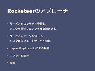 • サービスをコンテナへ登録し、 
タスクを記述したファイルを読み込む
• サービスロケータを介して、 
タスク毎にリモートサーバへ接続
• phpseclib/phpseclibによる接続
• コマンドを実行
• 複雑
Rocketeerのアプローチ
 