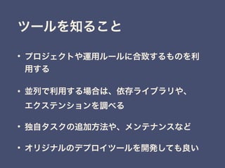 • プロジェクトや運用ルールに合致するものを利
用する
• 並列で利用する場合は、依存ライブラリや、 
エクステンションを調べる
• 独自タスクの追加方法や、メンテナンスなど
• オリジナルのデプロイツールを開発しても良い
ツールを知ること
 