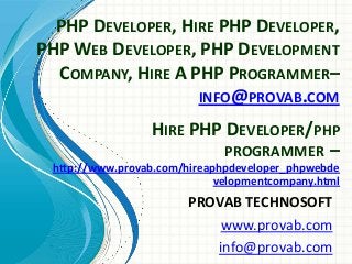 PHP DEVELOPER, HIRE PHP DEVELOPER,
PHP WEB DEVELOPER, PHP DEVELOPMENT
COMPANY, HIRE A PHP PROGRAMMER–
INFO@PROVAB.COM
PROVAB TECHNOSOFT
www.provab.com
info@provab.com
HIRE PHP DEVELOPER/PHP
PROGRAMMER –
http://www.provab.com/hireaphpdeveloper_phpwebde
velopmentcompany.html
 