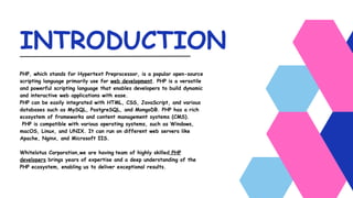 INTRODUCTION
PHP, which stands for Hypertext Preprocessor, is a popular open-source
scripting language primarily use for web development. PHP is a versatile
and powerful scripting language that enables developers to build dynamic
and interactive web applications with ease.
PHP can be easily integrated with HTML, CSS, JavaScript, and various
databases such as MySQL, PostgreSQL, and MongoDB. PHP has a rich
ecosystem of frameworks and content management systems (CMS).
PHP is compatible with various operating systems, such as Windows,
macOS, Linux, and UNIX. It can run on different web servers like
Apache, Nginx, and Microsoft IIS.
Whitelotus Corporation,we are having team of highly skilled PHP
developers brings years of expertise and a deep understanding of the
PHP ecosystem, enabling us to deliver exceptional results.
 