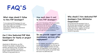 What steps should I follow
to Hire PHP Developer?
To hire dedicated PHP developers for your
web & mobile application development project,
follow these steps: your business
requirements, reliable hiring, experienced
developers etc..
Can I Hire Dedicated PHP Web
Developers for hourly or project
based tasks?
Absolutely! At Whitelotus, we offer
flexible hiring models, including hourly,
monthly, and yearly hiring. This means that
you can hire a developer for hourly or
project-based work and easily switch to a
different hiring model later on.
How much does it cost
to hire PHP developer?
The cost of developing a PHP web and mobile
application varies based on the client’s
requirements like the design, number of
features and functions, maintenance costs,
etc... We recommend discussing your project
with us to get an accurate estimation.
Do you provide support and
maintenance services after
Deployment?
Why should I hire dedicated PHP
developers from Whitelotus
Corporation?
Hiring dedicated PHP developers from us.
We provides rapid development, skilled and
experienced team, no hidden costs, quality
product deliverance, complete control over
the project, and cost-effective and
flexible hiring models.
FAQ'S
At our company, we go the extra mile to
ensure client satisfaction by offering top-
notch support and maintenance services
after the deployment of your project. For
the initial three months, we provide these
services at no additional cost.
 