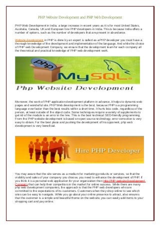 PHP Website Development and PHP Web Development
PHP Web Development in India, a large increase in recent years as it is for most United States,
Australia, Canada, UK and European hire PHP developers in India. This is because India offers a
number of options, such as the number of developers that are present in abundance.
Website development in PHP is done by an expert is called as a PHP developer you must have a
thorough knowledge of the development and implementation of the language. And while the choice
of PHP web Development Company, we ensure that the development team for each company all
the theoretical and practical knowledge of PHP web development work.
Moreover, the work of PHP application development platform in advance, it helps to dynamic web
pages and wonderful site. PHP Web development is the best, because PHP is a programming
language ever faster than the best results within a short time. It hurts less code, regardless of the
person, at least outside of the object code. Some techniques require a variety of supplements to
get rid of the module is an error in the line. This is the best technical SEO-friendly programming.
From the PHP website development is based on open source technology, error correction is very
easy to obtain. For the best place and pushing the development of his opponent, php web
development is very beneficial.
You may aware that the site serves as a medium for marketing products or services, so that the
visibility and sales of your company you choose, you need to enhance the development of PHP. If
you think it is a personal web application for your organization then Hire PHP website Development
Company that can help their competitors in the market for online success. While there are many
php web development companies, the approach is that the PHP web developers who are
committed to the expectations of its customers. Customers when they shop online to see which
sites can be easy to navigate. While you go about your online presence to attract, also ensures
that the customer is a simple and beautiful theme on the website, you can easily add items to your
shopping cart and pay online.
 