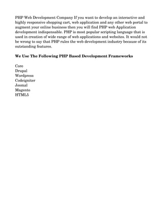 PHP Web Development Company If you want to develop an interactive and 
highly responsive shopping cart, web application and any other web portal to
augment your online business then you will find PHP web Application 
development indispensable. PHP is most popular scripting language that is 
used in creation of wide range of web applications and websites. It would not
be wrong to say that PHP rules the web development industry because of its 
outstanding features.
We Use The Following PHP Based Development Frameworks
Core
Drupal
Wordpress
Codeigniter
Joomal
Magento
HTML5
 