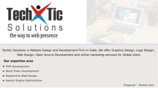 the way to web presence 
Techtic Solutions is Website Design and Development Firm in India, We offer Graphics Design, Logo Design, 
Web Design, Open Source Development and online marketing services for Global client. 
Our expertise area 
Prepared - Techtic.com 
PHP Development 
Word Press Development 
Responsive Web Design 
Search Engine Optimization 
 