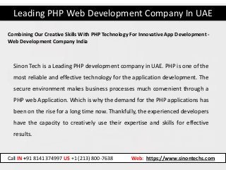 Leading PHP Web Development Company In UAE
Call IN +91 8141374997 US +1 (213) 800-7638 Web: https://www.sinontechs.com
Combining Our Creative Skills With PHP Technology For Innovative App Development -
Web Development Company India
Sinon Tech is a Leading PHP development company in UAE. PHP is one of the
most reliable and effective technology for the application development. The
secure environment makes business processes much convenient through a
PHP web Application. Which is why the demand for the PHP applications has
been on the rise for a long time now. Thankfully, the experienced developers
have the capacity to creatively use their expertise and skills for effective
results.
 
