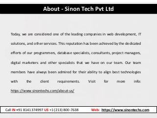 Today, we are considered one of the leading companies in web development, IT
solutions, and other services. This reputation has been achieved by the dedicated
efforts of our programmers, database specialists, consultants, project managers,
digital marketers and other specialists that we have on our team. Our team
members have always been admired for their ability to align best technologies
with the client requirements. Visit for more info:
https://www.sinontechs.com/about-us/
About - Sinon Tech Pvt Ltd
Call IN +91 8141374997 US +1 (213) 800-7638 Web: https://www.sinontechs.com
 