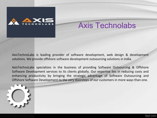 Axis Technolabs
AxisTechnoLabs is leading provider of software development, web design & development
solutions. We provide offshore software development outsourcing solutions in India.
AxisTechnoLabs specializes in the business of providing Software Outsourcing & Offshore
Software Development services to its clients globally. Our expertise lies in reducing costs and
enhancing productivity by bringing the strategic advantage of Software Outsourcing and
Offshore Software Development to the very doorsteps of our customers in more ways than one.
 