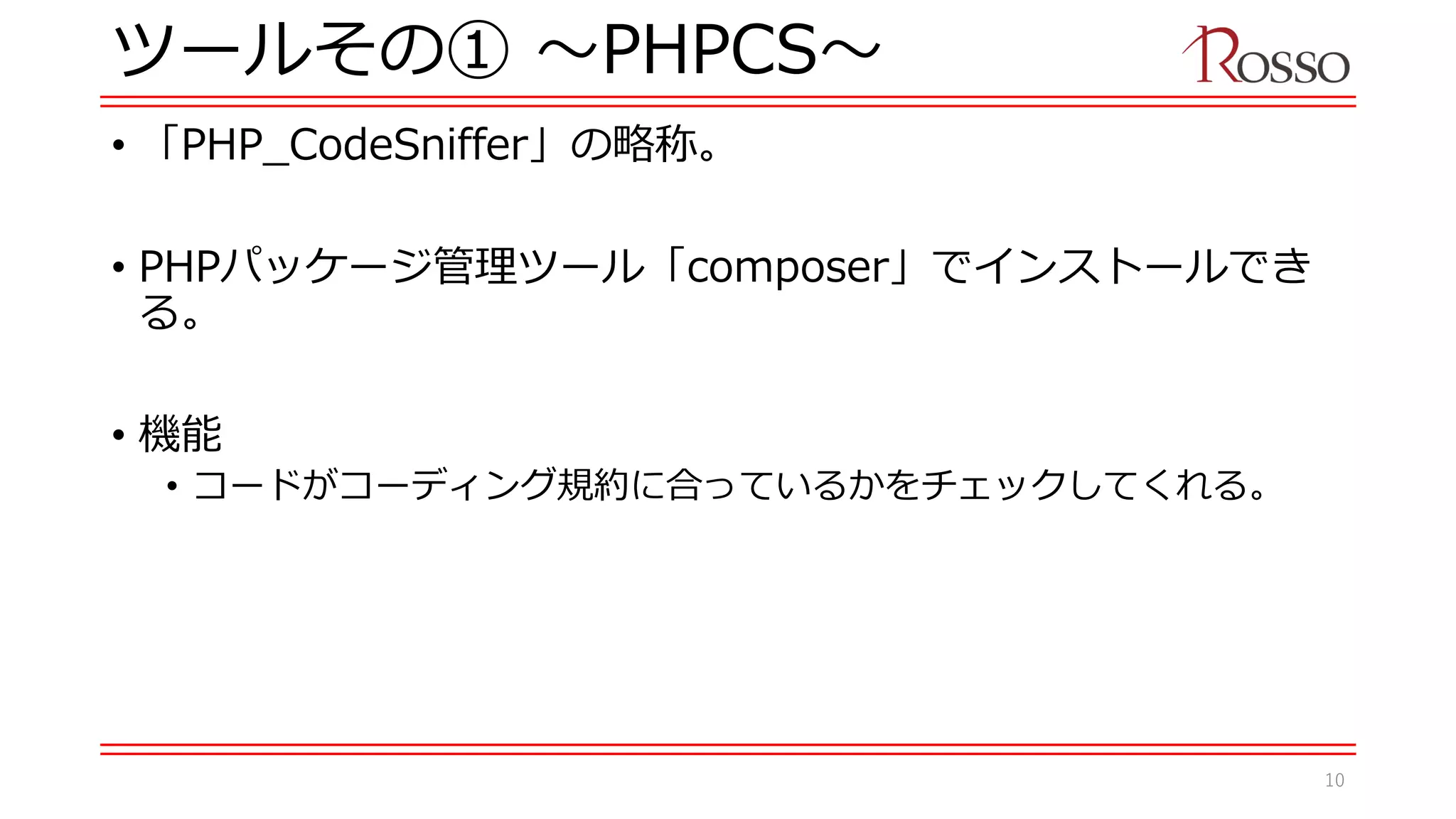 ツールその① 〜PHPCS〜
• 「PHP_CodeSniffer」の略称。
• PHPパッケージ管理ツール「composer」でインストールでき
る。
• 機能
• コードがコーディング規約に合っているかをチェックしてくれる。
10
 