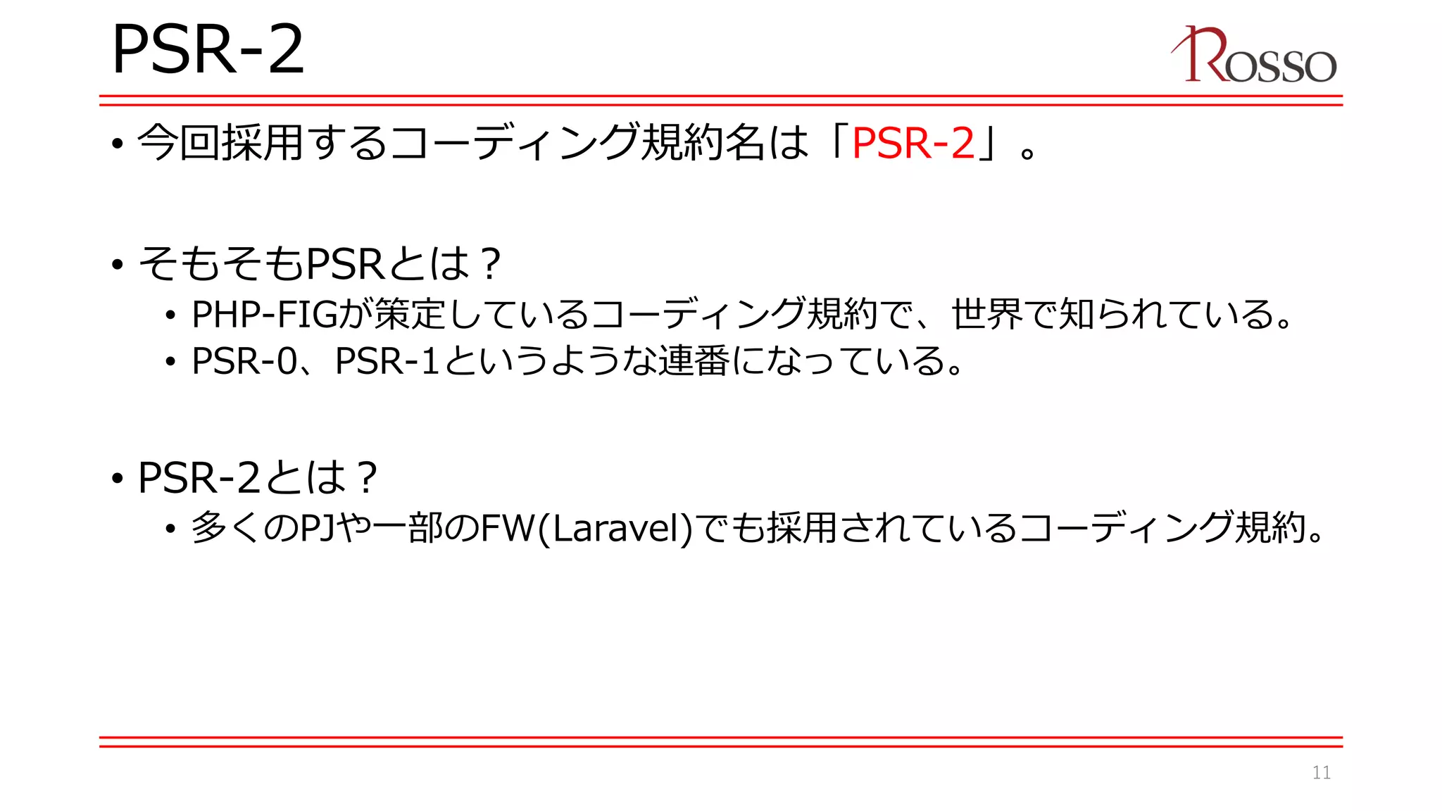 PSR-2
• 今回採用するコーディング規約名は「PSR-2」。
• そもそもPSRとは？
• PHP-FIGが策定しているコーディング規約で、世界で知られている。
• PSR-0、PSR-1というような連番になっている。
• PSR-2とは？
• 多くのPJや一部のFW(Laravel)でも採用されているコーディング規約。
11
 