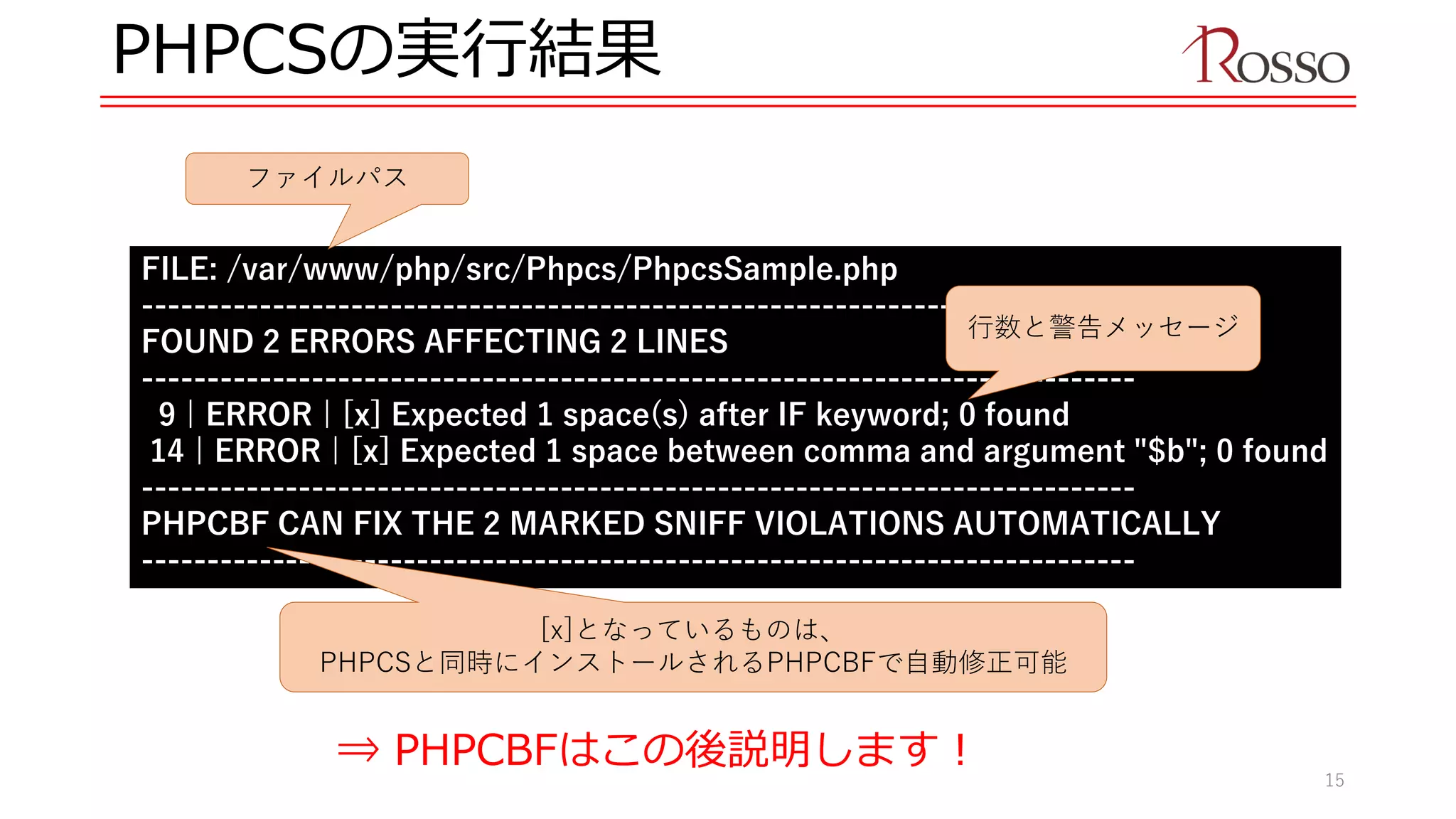 PHPCSの実行結果
FILE: /var/www/php/src/Phpcs/PhpcsSample.php
----------------------------------------------------------------------------
FOUND 2 ERRORS AFFECTING 2 LINES
----------------------------------------------------------------------------
9 | ERROR | [x] Expected 1 space(s) after IF keyword; 0 found
14 | ERROR | [x] Expected 1 space between comma and argument "$b"; 0 found
----------------------------------------------------------------------------
PHPCBF CAN FIX THE 2 MARKED SNIFF VIOLATIONS AUTOMATICALLY
----------------------------------------------------------------------------
行数と警告メッセージ
ファイルパス
[x]となっているものは、
PHPCSと同時にインストールされるPHPCBFで自動修正可能
⇒ PHPCBFはこの後説明します！
15
 