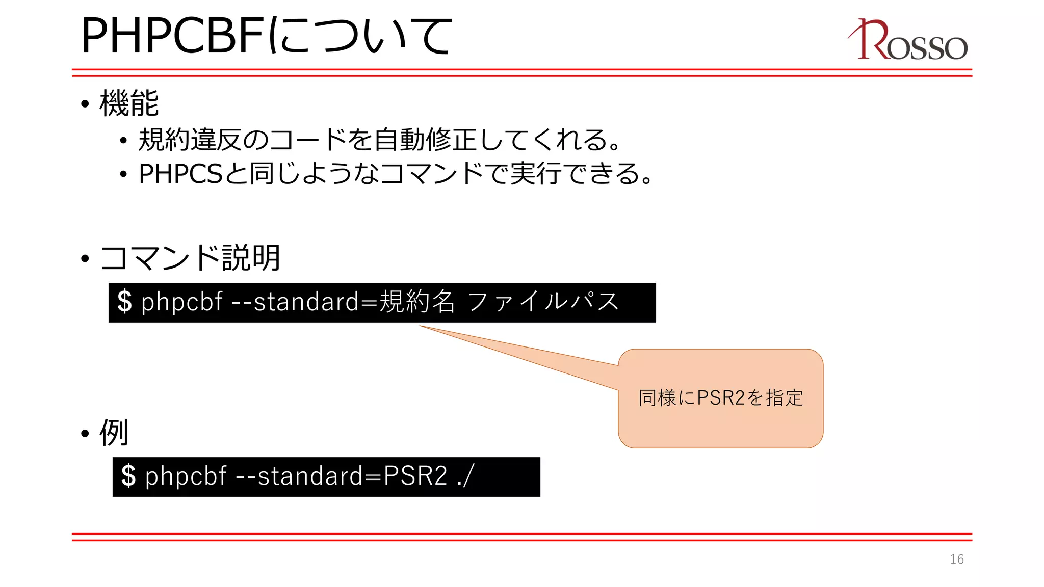 PHPCBFについて
• 機能
• 規約違反のコードを自動修正してくれる。
• PHPCSと同じようなコマンドで実行できる。
• コマンド説明
• 例
$ phpcbf --standard=規約名 ファイルパス
$ phpcbf --standard=PSR2 ./
同様にPSR2を指定
16
 