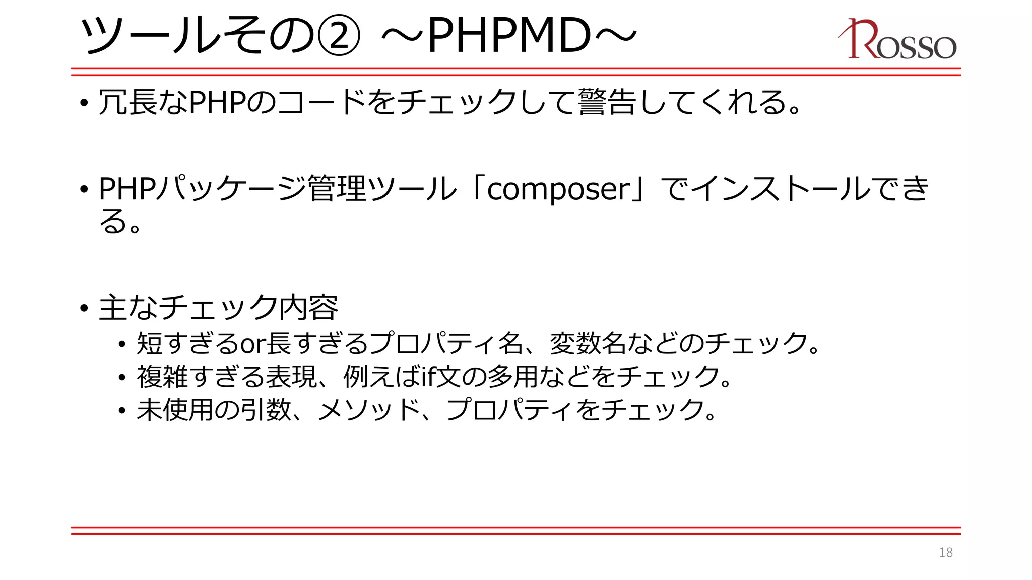ツールその② 〜PHPMD〜
• 冗長なPHPのコードをチェックして警告してくれる。
• PHPパッケージ管理ツール「composer」でインストールでき
る。
• 主なチェック内容
• 短すぎるor長すぎるプロパティ名、変数名などのチェック。
• 複雑すぎる表現、例えばif文の多用などをチェック。
• 未使用の引数、メソッド、プロパティをチェック。
18
 