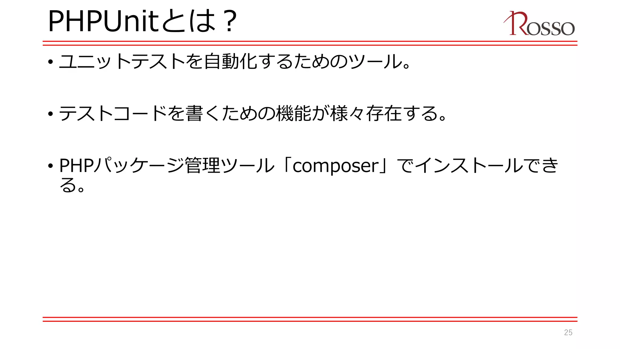 PHPUnitとは？
• ユニットテストを自動化するためのツール。
• テストコードを書くための機能が様々存在する。
• PHPパッケージ管理ツール「composer」でインストールでき
る。
25
 