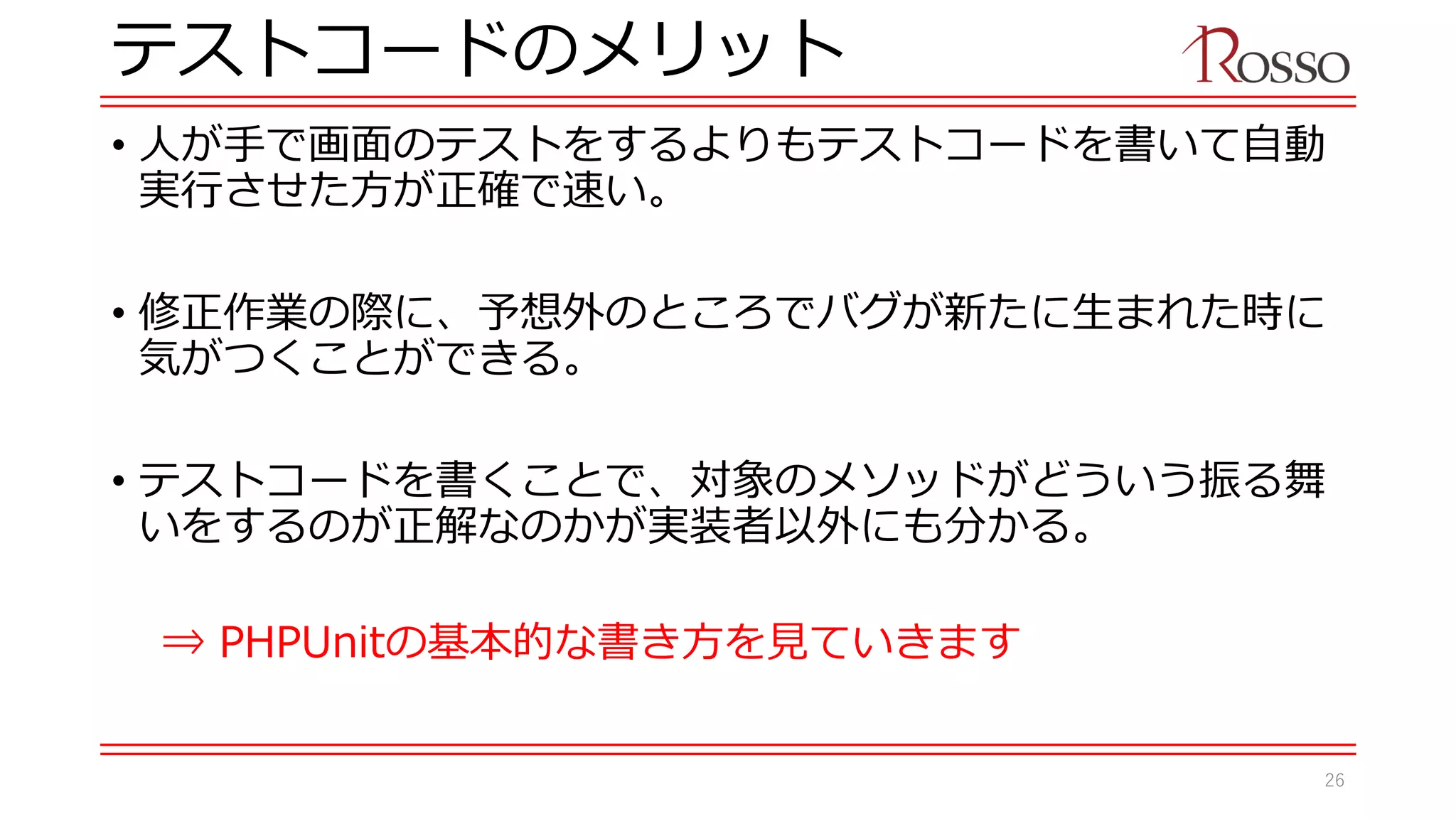 テストコードのメリット
• 人が手で画面のテストをするよりもテストコードを書いて自動
実行させた方が正確で速い。
• 修正作業の際に、予想外のところでバグが新たに生まれた時に
気がつくことができる。
• テストコードを書くことで、対象のメソッドがどういう振る舞
いをするのが正解なのかが実装者以外にも分かる。
⇒ PHPUnitの基本的な書き方を見ていきます
26
 