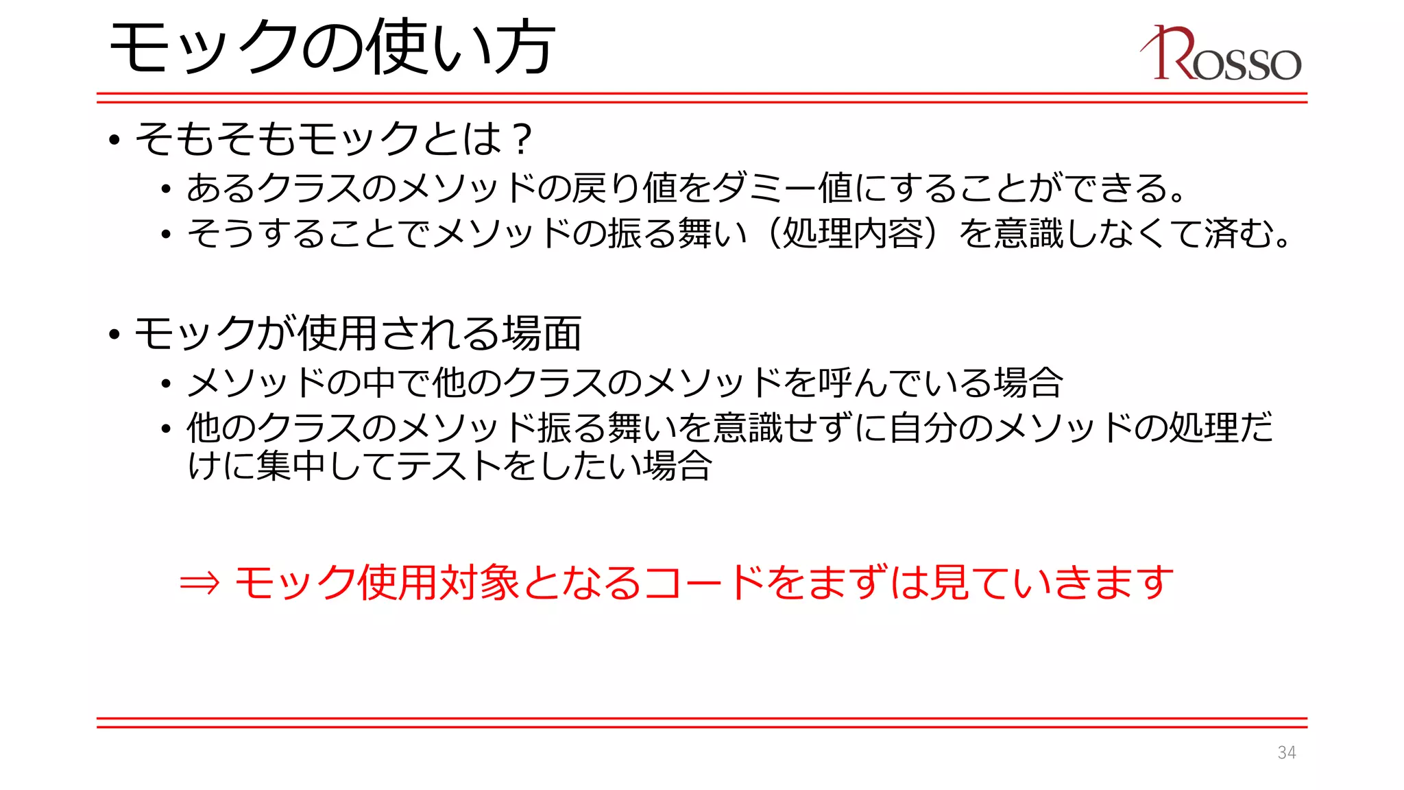モックの使い方
• そもそもモックとは？
• あるクラスのメソッドの戻り値をダミー値にすることができる。
• そうすることでメソッドの振る舞い（処理内容）を意識しなくて済む。
• モックが使用される場面
• メソッドの中で他のクラスのメソッドを呼んでいる場合
• 他のクラスのメソッド振る舞いを意識せずに自分のメソッドの処理だ
けに集中してテストをしたい場合
⇒ モック使用対象となるコードをまずは見ていきます
34
 